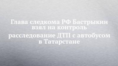 Глава следкома РФ Бастрыкин взял на контроль расследование ДТП с автобусом в Татарстане