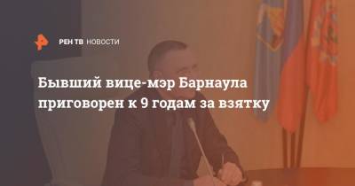 Бывший вице-мэр Барнаула приговорен к 9 годам за взятку