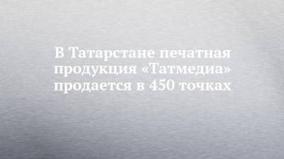 В Татарстане печатная продукция «Татмедиа» продается в 450 точках