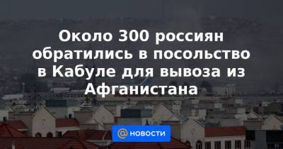 Около 300 россиян обратились в посольство в Кабуле для вывоза из Афганистана