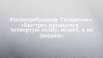 Роспотребнадзор Татарстана: «Быстрее привьемся - четвертую волну, может, и не увидим»