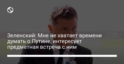 Зеленский: Мне не хватает времени думать о Путине, интересует предметная встреча с ним