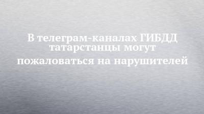 В телеграм-каналах ГИБДД татарстанцы могут пожаловаться на нарушителей