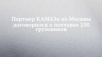 Партнер КАМАЗа из Москвы договорился о поставке 250 грузовиков
