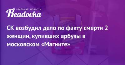 СК возбудил дело по факту смерти 2 женщин, купивших арбузы в московском «Магните»