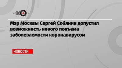 Мэр Москвы Сергей Собянин допустил возможность нового подъема заболеваемости коронавирусом