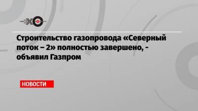 Строительство газопровода «Северный поток – 2» полностью завершено, — объявил Газпром