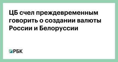 ЦБ счел преждевременным говорить о создании валюты России и Белоруссии
