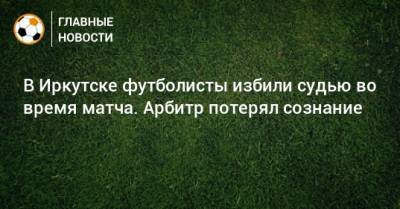 В Иркутске футболисты избили судью во время матча. Арбитр потерял сознание
