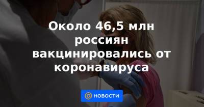 Около 46,5 млн россиян вакцинировались от коронавируса