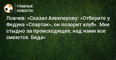 Ловчев: «Сказал Алекперову: «Отберите у Федуна «Спартак», он позорит клуб». Мне стыдно за происходящее, над нами все смеются. Беда»