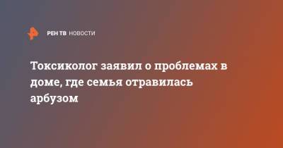 Токсиколог заявил о проблемах в доме, где семья отравилась арбузом - ren.tv - Москва