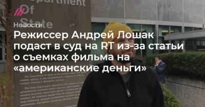 Режиссер Андрей Лошак подаст в суд на RT из-за статьи о съемках фильма на «американские деньги» - tvrain.ru - США