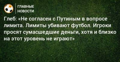 Глеб: «Не согласен с Путиным в вопросе лимита. Лимиты убивают футбол. Игроки просят сумасшедшие деньги, хотя и близко на этот уровень не играют»