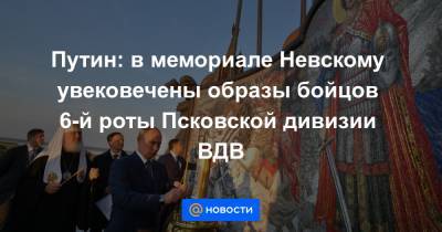 Путин: в мемориале Невскому увековечены образы бойцов 6-й роты Псковской дивизии ВДВ
