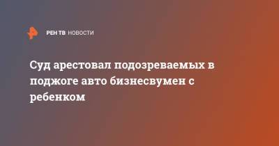 Суд арестовал подозреваемых в поджоге авто бизнесвумен с ребенком