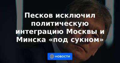 Песков исключил политическую интеграцию Москвы и Минска «под сукном»
