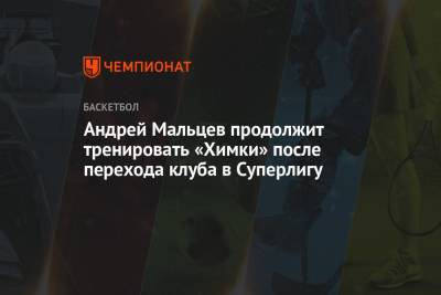 Андрей Мальцев - Андрей Мальцев продолжит тренировать «Химки» после перехода клуба в Суперлигу - championat.com - Россия