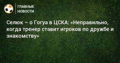 Селюк – о Гогуа в ЦСКА: «Неправильно, когда тренер ставит игроков по дружбе и знакомству»