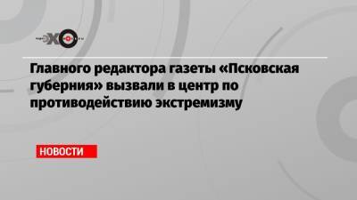 Главного редактора газеты «Псковская губерния» вызвали в центр по противодействию экстремизму