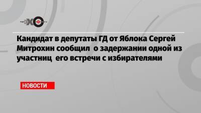 Кандидат в депутаты ГД от Яблока Сергей Митрохин сообщил о задержании одной из участниц его встречи с избирателями