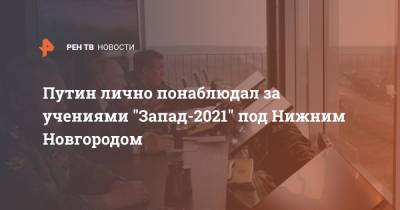 Путин лично понаблюдал за учениями "Запад-2021" под Нижним Новгородом