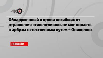 Обнаруженный в крови погибших от отравления этиленгликоль не мог попасть в арбузы естественным путем – Онищенко