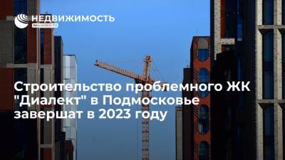 Строительство проблемного ЖК "Диалект" в Московской области завершат в 2023 году