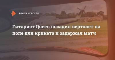 Гитарист Queen посадил вертолет на поле для крикета и задержал матч