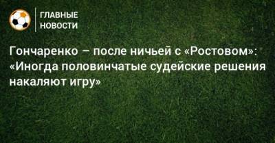 Гончаренко – после ничьей с «Ростовом»: «Иногда половинчатые судейские решения накаляют игру»