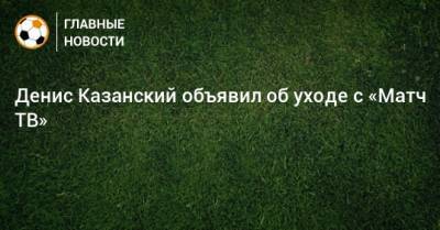 Денис Казанский объявил об уходе с «Матч ТВ»
