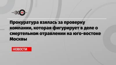 Прокуратура взялась за проверку компании, которая фигурирует в деле о смертельном отравлении на юго-востоке Москвы