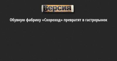 Обувную фабрику «Скороход» превратят в гастрорынок