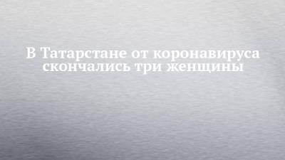 В Татарстане от коронавируса скончались три женщины