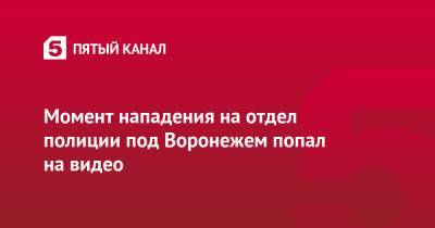 Момент нападения на отдел полиции под Воронежем попал на видео