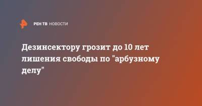 Дезинсектору грозит до 10 лет лишения свободы по "арбузному делу"