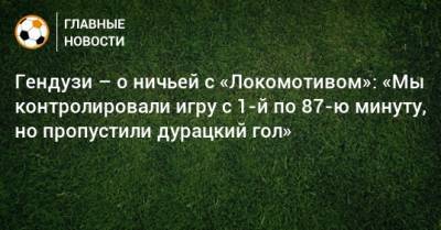 Гендузи – о ничьей с «Локомотивом»: «Мы контролировали игру с 1-й по 87-ю минуту, но пропустили дурацкий гол»