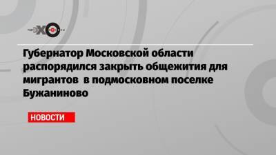 Губернатор Московской области распорядился закрыть общежития для мигрантов в подмосковном поселке Бужаниново