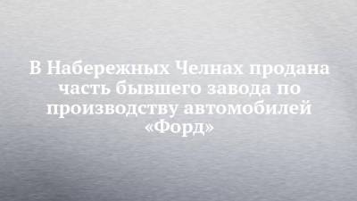 В Набережных Челнах продана часть бывшего завода по производству автомобилей «Форд»