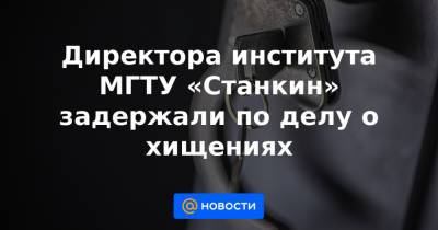 Директора института МГТУ «Станкин» задержали по делу о хищениях