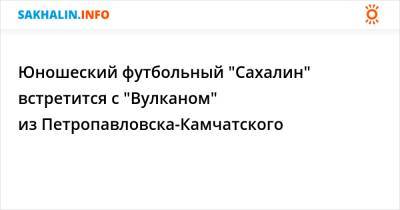 Юношеский футбольный "Сахалин" встретится с "Вулканом" из Петропавловска-Камчатского