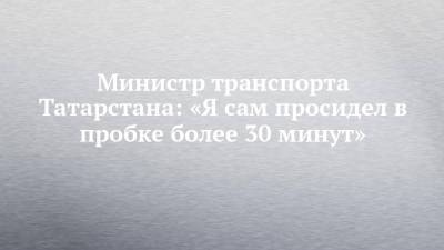 Министр транспорта Татарстана: «Я сам просидел в пробке более 30 минут»