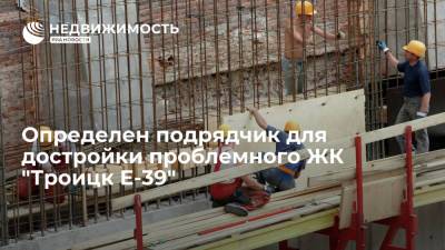 Определен подрядчик для достройки проблемного ЖК "Троицк Е-39" в новой Москве