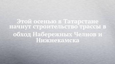 Этой осенью в Татарстане начнут строительство трассы в обход Набережных Челнов и Нижнекамска