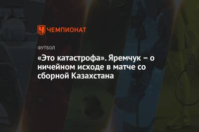 «Это катастрофа». Яремчук – о ничейном исходе в матче со сборной Казахстана