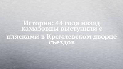 История: 44 года назад камазовцы выступили с плясками в Кремлевском дворце съездов