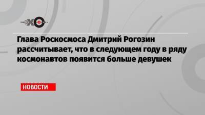 Глава Роскосмоса Дмитрий Рогозин рассчитывает, что в следующем году в ряду космонавтов появится больше девушек