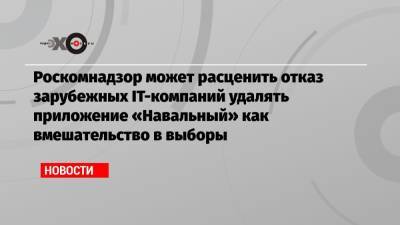 Роскомнадзор может расценить отказ зарубежных IT-компаний удалять приложение «Навальный» как вмешательство в выборы