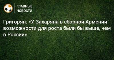 Григорян: «У Захаряна в сборной Армении возможности для роста были бы выше, чем в России»