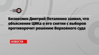 Бизнесмен Дмитрий Потапенко заявил, что объяснение ЦИКа о его снятии с выборов противоречит решению Верховного суда